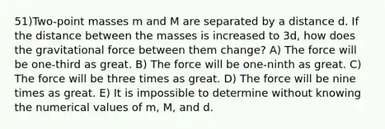 51)Two-point masses m and M are separated by a distance d. If the distance between the masses is increased to 3d, how does the gravitational force between them change? A) The force will be one-third as great. B) The force will be one-ninth as great. C) The force will be three times as great. D) The force will be nine times as great. E) It is impossible to determine without knowing the numerical values of m, M, and d.