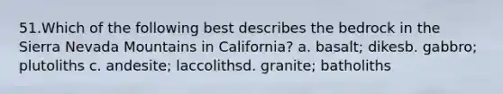 51.​Which of the following best describes the bedrock in the Sierra Nevada Mountains in California? a. basalt; dikes​b. gabbro; plutoliths c. andesite; laccoliths​d. granite; batholiths