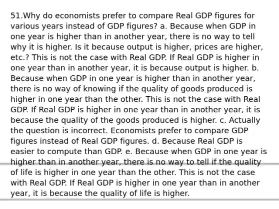 51.Why do economists prefer to compare Real GDP figures for various years instead of GDP figures? a. Because when GDP in one year is higher than in another year, there is no way to tell why it is higher. Is it because output is higher, prices are higher, etc.? This is not the case with Real GDP. If Real GDP is higher in one year than in another year, it is because output is higher. b. Because when GDP in one year is higher than in another year, there is no way of knowing if the quality of goods produced is higher in one year than the other. This is not the case with Real GDP. If Real GDP is higher in one year than in another year, it is because the quality of the goods produced is higher. c. Actually the question is incorrect. Economists prefer to compare GDP figures instead of Real GDP figures. d. Because Real GDP is easier to compute than GDP. e. Because when GDP in one year is higher than in another year, there is no way to tell if the quality of life is higher in one year than the other. This is not the case with Real GDP. If Real GDP is higher in one year than in another year, it is because the quality of life is higher.