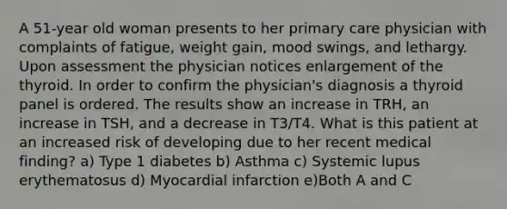 A 51-year old woman presents to her primary care physician with complaints of fatigue, weight gain, mood swings, and lethargy. Upon assessment the physician notices enlargement of the thyroid. In order to confirm the physician's diagnosis a thyroid panel is ordered. The results show an increase in TRH, an increase in TSH, and a decrease in T3/T4. What is this patient at an increased risk of developing due to her recent medical finding? a) Type 1 diabetes b) Asthma c) Systemic lupus erythematosus d) Myocardial infarction e)Both A and C