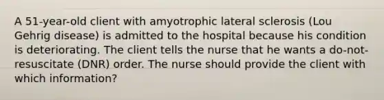 A 51-year-old client with amyotrophic lateral sclerosis (Lou Gehrig disease) is admitted to the hospital because his condition is deteriorating. The client tells the nurse that he wants a do-not-resuscitate (DNR) order. The nurse should provide the client with which information?