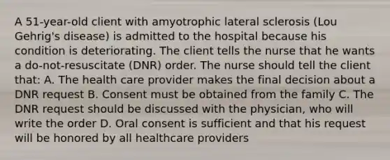 A 51-year-old client with amyotrophic lateral sclerosis (Lou Gehrig's disease) is admitted to the hospital because his condition is deteriorating. The client tells the nurse that he wants a do-not-resuscitate (DNR) order. The nurse should tell the client that: A. The health care provider makes the final decision about a DNR request B. Consent must be obtained from the family C. The DNR request should be discussed with the physician, who will write the order D. Oral consent is sufficient and that his request will be honored by all healthcare providers