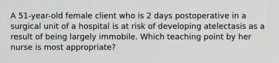 A 51-year-old female client who is 2 days postoperative in a surgical unit of a hospital is at risk of developing atelectasis as a result of being largely immobile. Which teaching point by her nurse is most appropriate?