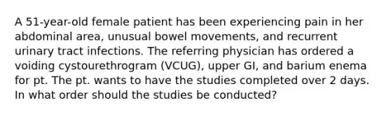 A 51-year-old female patient has been experiencing pain in her abdominal area, unusual bowel movements, and recurrent urinary tract infections. The referring physician has ordered a voiding cystourethrogram (VCUG), upper GI, and barium enema for pt. The pt. wants to have the studies completed over 2 days. In what order should the studies be conducted?