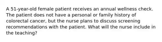 A 51-year-old female patient receives an annual wellness check. The patient does not have a personal or family history of colorectal cancer, but the nurse plans to discuss screening recommendations with the patient. What will the nurse include in the teaching?