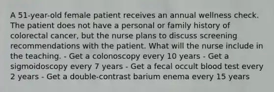 A 51-year-old female patient receives an annual wellness check. The patient does not have a personal or family history of colorectal cancer, but the nurse plans to discuss screening recommendations with the patient. What will the nurse include in the teaching. - Get a colonoscopy every 10 years - Get a sigmoidoscopy every 7 years - Get a fecal occult blood test every 2 years - Get a double-contrast barium enema every 15 years