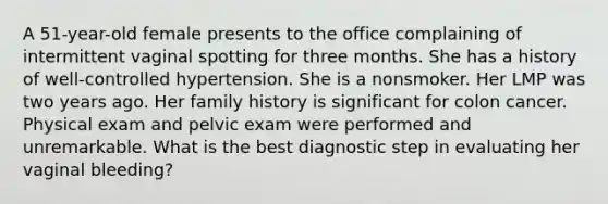 A 51-year-old female presents to the office complaining of intermittent vaginal spotting for three months. She has a history of well-controlled hypertension. She is a nonsmoker. Her LMP was two years ago. Her family history is significant for colon cancer. Physical exam and pelvic exam were performed and unremarkable. What is the best diagnostic step in evaluating her vaginal bleeding?