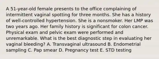 A 51-year-old female presents to the office complaining of intermittent vaginal spotting for three months. She has a history of well-controlled hypertension. She is a nonsmoker. Her LMP was two years ago. Her family history is significant for colon cancer. Physical exam and pelvic exam were performed and unremarkable. What is the best diagnostic step in evaluating her vaginal bleeding? A. Transvaginal ultrasound B. Endometrial sampling C. Pap smear D. Pregnancy test E. STD testing