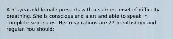 A 51-year-old female presents with a sudden onset of difficulty breathing. She is conscious and alert and able to speak in complete sentences. Her respirations are 22 breaths/min and regular. You should: