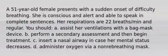 A 51-year-old female presents with a sudden onset of difficulty breathing. She is conscious and alert and able to speak in complete sentences. Her respirations are 22 breaths/min and regular. You should: a. assist her ventilations with a bag-mask device. b. perform a secondary assessment and then begin treatment. c. insert a nasal airway in case her mental status decreases. d. administer oxygen via a nonrebreathing mask.