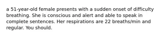 a 51-year-old female presents with a sudden onset of difficulty breathing. She is conscious and alert and able to speak in complete sentences. Her respirations are 22 breaths/min and regular. You should.