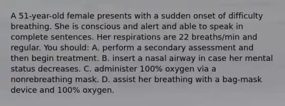 A 51-year-old female presents with a sudden onset of difficulty breathing. She is conscious and alert and able to speak in complete sentences. Her respirations are 22 breaths/min and regular. You should: A. perform a secondary assessment and then begin treatment. B. insert a nasal airway in case her mental status decreases. C. administer 100% oxygen via a nonrebreathing mask. D. assist her breathing with a bag-mask device and 100% oxygen.