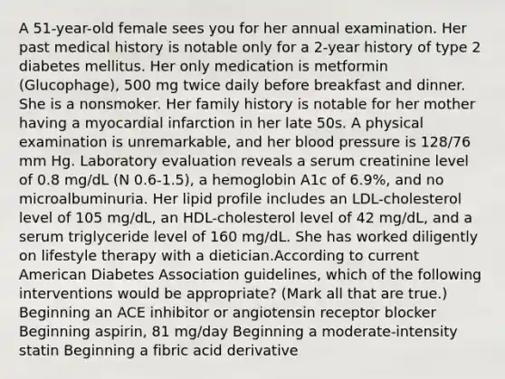 A 51-year-old female sees you for her annual examination. Her past medical history is notable only for a 2-year history of type 2 diabetes mellitus. Her only medication is metformin (Glucophage), 500 mg twice daily before breakfast and dinner. She is a nonsmoker. Her family history is notable for her mother having a myocardial infarction in her late 50s. A physical examination is unremarkable, and her blood pressure is 128/76 mm Hg. Laboratory evaluation reveals a serum creatinine level of 0.8 mg/dL (N 0.6-1.5), a hemoglobin A1c of 6.9%, and no microalbuminuria. Her lipid profile includes an LDL-cholesterol level of 105 mg/dL, an HDL-cholesterol level of 42 mg/dL, and a serum triglyceride level of 160 mg/dL. She has worked diligently on lifestyle therapy with a dietician.According to current American Diabetes Association guidelines, which of the following interventions would be appropriate? (Mark all that are true.) Beginning an ACE inhibitor or angiotensin receptor blocker Beginning aspirin, 81 mg/day Beginning a moderate-intensity statin Beginning a fibric acid derivative