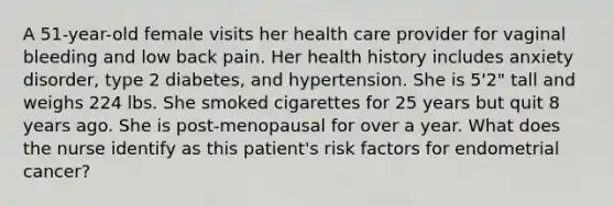 A 51-year-old female visits her health care provider for vaginal bleeding and low back pain. Her health history includes anxiety disorder, type 2 diabetes, and hypertension. She is 5'2" tall and weighs 224 lbs. She smoked cigarettes for 25 years but quit 8 years ago. She is post-menopausal for over a year. What does the nurse identify as this patient's risk factors for endometrial cancer?