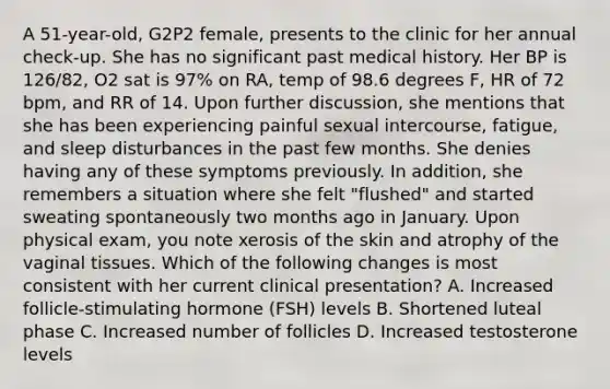 A 51-year-old, G2P2 female, presents to the clinic for her annual check-up. She has no significant past medical history. Her BP is 126/82, O2 sat is 97% on RA, temp of 98.6 degrees F, HR of 72 bpm, and RR of 14. Upon further discussion, she mentions that she has been experiencing painful sexual intercourse, fatigue, and sleep disturbances in the past few months. She denies having any of these symptoms previously. In addition, she remembers a situation where she felt "flushed" and started sweating spontaneously two months ago in January. Upon physical exam, you note xerosis of the skin and atrophy of the vaginal tissues. Which of the following changes is most consistent with her current clinical presentation? A. Increased follicle-stimulating hormone (FSH) levels B. Shortened luteal phase C. Increased number of follicles D. Increased testosterone levels