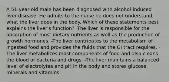 A 51-year-old male has been diagnosed with alcohol-induced liver disease. He admits to the nurse he does not understand what the liver does in the body. Which of these statements best explains the liver's function? -The liver is responsible for the absorption of most dietary nutrients as well as the production of growth hormones. -The liver contributes to the metabolism of ingested food and provides the fluids that the GI tract requires. -The liver metabolizes most components of food and also cleans the blood of bacteria and drugs. -The liver maintains a balanced level of electrolytes and pH in the body and stores glucose, minerals and vitamins.