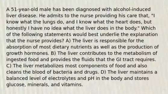 A 51-year-old male has been diagnosed with alcohol-induced liver disease. He admits to the nurse providing his care that, "I know what the lungs do, and I know what the heart does, but honestly I have no idea what the liver does in the body." Which of the following statements would best underlie the explanation that the nurse provides? A) The liver is responsible for the absorption of most dietary nutrients as well as the production of growth hormones. B) The liver contributes to the metabolism of ingested food and provides the fluids that the GI tract requires. C) The liver metabolizes most components of food and also cleans the blood of bacteria and drugs. D) The liver maintains a balanced level of electrolytes and pH in the body and stores glucose, minerals, and vitamins.