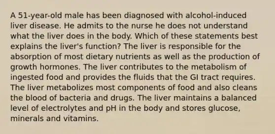 A 51-year-old male has been diagnosed with alcohol-induced liver disease. He admits to the nurse he does not understand what the liver does in the body. Which of these statements best explains the liver's function? The liver is responsible for the absorption of most dietary nutrients as well as the production of growth hormones. The liver contributes to the metabolism of ingested food and provides the fluids that the GI tract requires. The liver metabolizes most components of food and also cleans the blood of bacteria and drugs. The liver maintains a balanced level of electrolytes and pH in the body and stores glucose, minerals and vitamins.