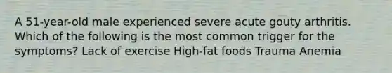 A 51-year-old male experienced severe acute gouty arthritis. Which of the following is the most common trigger for the symptoms? Lack of exercise High-fat foods Trauma Anemia