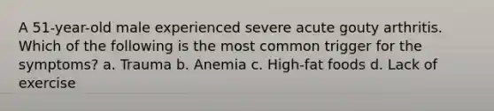 A 51-year-old male experienced severe acute gouty arthritis. Which of the following is the most common trigger for the symptoms? a. Trauma b. Anemia c. High-fat foods d. Lack of exercise