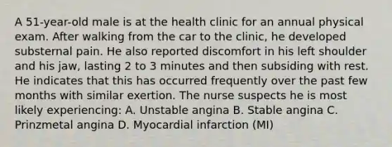 A 51-year-old male is at the health clinic for an annual physical exam. After walking from the car to the clinic, he developed substernal pain. He also reported discomfort in his left shoulder and his jaw, lasting 2 to 3 minutes and then subsiding with rest. He indicates that this has occurred frequently over the past few months with similar exertion. The nurse suspects he is most likely experiencing: A. Unstable angina B. Stable angina C. Prinzmetal angina D. Myocardial infarction (MI)