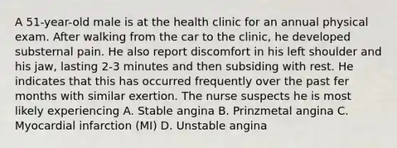 A 51-year-old male is at the health clinic for an annual physical exam. After walking from the car to the clinic, he developed substernal pain. He also report discomfort in his left shoulder and his jaw, lasting 2-3 minutes and then subsiding with rest. He indicates that this has occurred frequently over the past fer months with similar exertion. The nurse suspects he is most likely experiencing A. Stable angina B. Prinzmetal angina C. Myocardial infarction (MI) D. Unstable angina