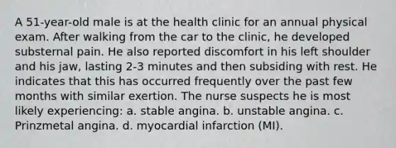 A 51-year-old male is at the health clinic for an annual physical exam. After walking from the car to the clinic, he developed substernal pain. He also reported discomfort in his left shoulder and his jaw, lasting 2-3 minutes and then subsiding with rest. He indicates that this has occurred frequently over the past few months with similar exertion. The nurse suspects he is most likely experiencing: a. stable angina. b. unstable angina. c. Prinzmetal angina. d. myocardial infarction (MI).