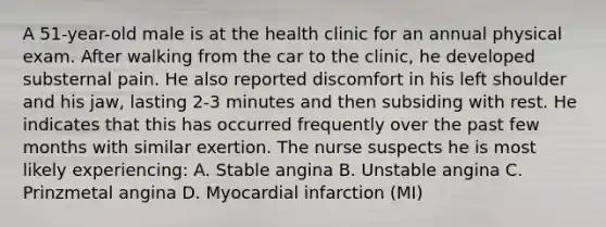 A 51-year-old male is at the health clinic for an annual physical exam. After walking from the car to the clinic, he developed substernal pain. He also reported discomfort in his left shoulder and his jaw, lasting 2-3 minutes and then subsiding with rest. He indicates that this has occurred frequently over the past few months with similar exertion. The nurse suspects he is most likely experiencing: A. Stable angina B. Unstable angina C. Prinzmetal angina D. Myocardial infarction (MI)