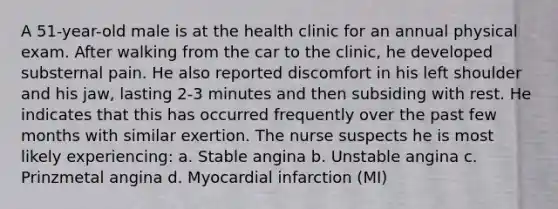 A 51-year-old male is at the health clinic for an annual physical exam. After walking from the car to the clinic, he developed substernal pain. He also reported discomfort in his left shoulder and his jaw, lasting 2-3 minutes and then subsiding with rest. He indicates that this has occurred frequently over the past few months with similar exertion. The nurse suspects he is most likely experiencing: a. Stable angina b. Unstable angina c. Prinzmetal angina d. Myocardial infarction (MI)