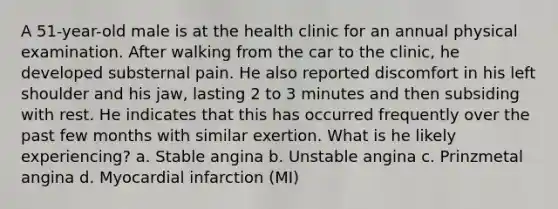 A 51-year-old male is at the health clinic for an annual physical examination. After walking from the car to the clinic, he developed substernal pain. He also reported discomfort in his left shoulder and his jaw, lasting 2 to 3 minutes and then subsiding with rest. He indicates that this has occurred frequently over the past few months with similar exertion. What is he likely experiencing? a. Stable angina b. Unstable angina c. Prinzmetal angina d. Myocardial infarction (MI)