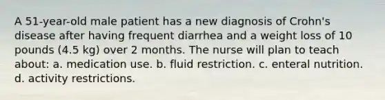 A 51-year-old male patient has a new diagnosis of Crohn's disease after having frequent diarrhea and a weight loss of 10 pounds (4.5 kg) over 2 months. The nurse will plan to teach about: a. medication use. b. fluid restriction. c. enteral nutrition. d. activity restrictions.