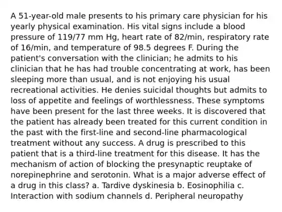 A 51-year-old male presents to his primary care physician for his yearly physical examination. His vital signs include a blood pressure of 119/77 mm Hg, heart rate of 82/min, respiratory rate of 16/min, and temperature of 98.5 degrees F. During the patient's conversation with the clinician; he admits to his clinician that he has had trouble concentrating at work, has been sleeping more than usual, and is not enjoying his usual recreational activities. He denies suicidal thoughts but admits to loss of appetite and feelings of worthlessness. These symptoms have been present for the last three weeks. It is discovered that the patient has already been treated for this current condition in the past with the first-line and second-line pharmacological treatment without any success. A drug is prescribed to this patient that is a third-line treatment for this disease. It has the mechanism of action of blocking the presynaptic reuptake of norepinephrine and serotonin. What is a major adverse effect of a drug in this class? a. Tardive dyskinesia b. Eosinophilia c. Interaction with sodium channels d. Peripheral neuropathy