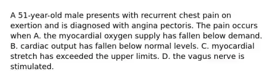 A 51-year-old male presents with recurrent chest pain on exertion and is diagnosed with angina pectoris. The pain occurs when A. the myocardial oxygen supply has fallen below demand. B. cardiac output has fallen below normal levels. C. myocardial stretch has exceeded the upper limits. D. the vagus nerve is stimulated.