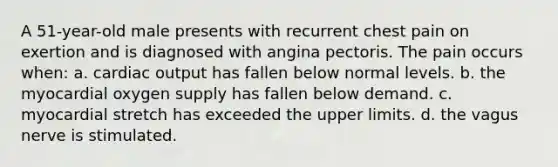 A 51-year-old male presents with recurrent chest pain on exertion and is diagnosed with angina pectoris. The pain occurs when: a. cardiac output has fallen below normal levels. b. the myocardial oxygen supply has fallen below demand. c. myocardial stretch has exceeded the upper limits. d. the vagus nerve is stimulated.