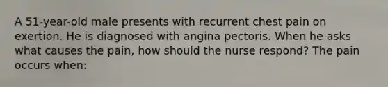 A 51-year-old male presents with recurrent chest pain on exertion. He is diagnosed with angina pectoris. When he asks what causes the pain, how should the nurse respond? The pain occurs when: