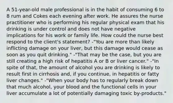 A 51-year-old male professional is in the habit of consuming 6 to 8 rum and Cokes each evening after work. He assures the nurse practitioner who is performing his regular physical exam that his drinking is under control and does not have negative implications for his work or family life. How could the nurse best respond to the client's statement? -"You are more than likely inflicting damage on your liver, but this damage would cease as soon as you quit drinking." -"That may be the case, but you are still creating a high risk of hepatitis A or B or liver cancer." -"In spite of that, the amount of alcohol you are drinking is likely to result first in cirrhosis and, if you continue, in hepatitis or fatty liver changes." -"When your body has to regularly break down that much alcohol, your blood and the functional cells in your liver accumulate a lot of potentially damaging toxic by-products."