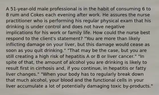 A 51-year-old male professional is in the habit of consuming 6 to 8 rum and Cokes each evening after work. He assures the nurse practitioner who is performing his regular physical exam that his drinking is under control and does not have negative implications for his work or family life. How could the nurse best respond to the client's statement? "You are more than likely inflicting damage on your liver, but this damage would cease as soon as you quit drinking." "That may be the case, but you are still creating a high risk of hepatitis A or B or liver cancer." "In spite of that, the amount of alcohol you are drinking is likely to result first in cirrhosis and, if you continue, in hepatitis or fatty liver changes." "When your body has to regularly break down that much alcohol, your blood and the functional cells in your liver accumulate a lot of potentially damaging toxic by-products."