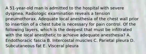 A 51-year-old man is admitted to the hospital with severe dyspnea. Radiologic examination reveals a tension pneumothorax. Adequate local anesthesia of the chest wall prior to insertion of a chest tube is necessary for pain control. Of the following layers, which is the deepest that must be infiltrated with the local anesthetic to achieve adequate anesthesia? A. Endothoracic fascia B. Intercostal muscles C. Parietal pleura D. Subcutaneous fat E. Visceral pleura