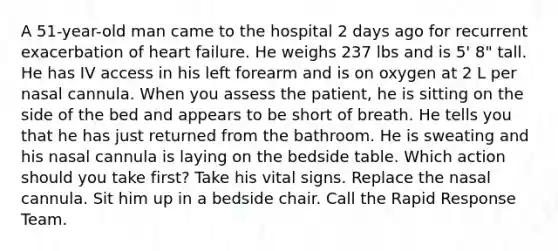 A 51-year-old man came to the hospital 2 days ago for recurrent exacerbation of heart failure. He weighs 237 lbs and is 5' 8" tall. He has IV access in his left forearm and is on oxygen at 2 L per nasal cannula. When you assess the patient, he is sitting on the side of the bed and appears to be short of breath. He tells you that he has just returned from the bathroom. He is sweating and his nasal cannula is laying on the bedside table. Which action should you take first? Take his vital signs. Replace the nasal cannula. Sit him up in a bedside chair. Call the Rapid Response Team.