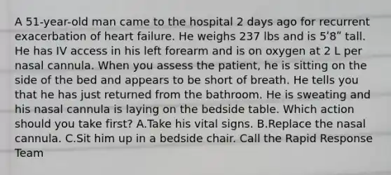 A 51-year-old man came to the hospital 2 days ago for recurrent exacerbation of heart failure. He weighs 237 lbs and is 5ʹ8ʺ tall. He has IV access in his left forearm and is on oxygen at 2 L per nasal cannula. When you assess the patient, he is sitting on the side of the bed and appears to be short of breath. He tells you that he has just returned from the bathroom. He is sweating and his nasal cannula is laying on the bedside table. Which action should you take first? A.Take his vital signs. B.Replace the nasal cannula. C.Sit him up in a bedside chair. Call the Rapid Response Team