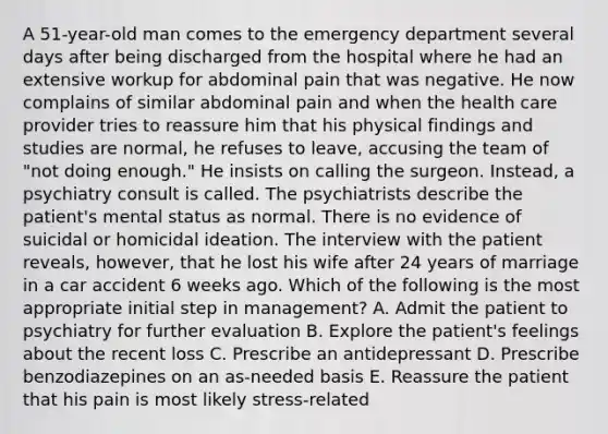 A 51-year-old man comes to the emergency department several days after being discharged from the hospital where he had an extensive workup for abdominal pain that was negative. He now complains of similar abdominal pain and when the health care provider tries to reassure him that his physical findings and studies are normal, he refuses to leave, accusing the team of "not doing enough." He insists on calling the surgeon. Instead, a psychiatry consult is called. The psychiatrists describe the patient's mental status as normal. There is no evidence of suicidal or homicidal ideation. The interview with the patient reveals, however, that he lost his wife after 24 years of marriage in a car accident 6 weeks ago. Which of the following is the most appropriate initial step in management? A. Admit the patient to psychiatry for further evaluation B. Explore the patient's feelings about the recent loss C. Prescribe an antidepressant D. Prescribe benzodiazepines on an as-needed basis E. Reassure the patient that his pain is most likely stress-related