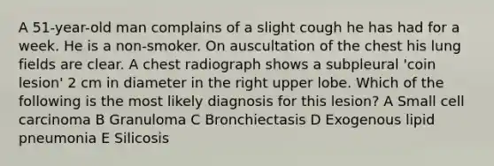 A 51-year-old man complains of a slight cough he has had for a week. He is a non-smoker. On auscultation of the chest his lung fields are clear. A chest radiograph shows a subpleural 'coin lesion' 2 cm in diameter in the right upper lobe. Which of the following is the most likely diagnosis for this lesion? A Small cell carcinoma B Granuloma C Bronchiectasis D Exogenous lipid pneumonia E Silicosis