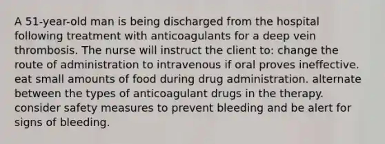 A 51-year-old man is being discharged from the hospital following treatment with anticoagulants for a deep vein thrombosis. The nurse will instruct the client to: change the route of administration to intravenous if oral proves ineffective. eat small amounts of food during drug administration. alternate between the types of anticoagulant drugs in the therapy. consider safety measures to prevent bleeding and be alert for signs of bleeding.