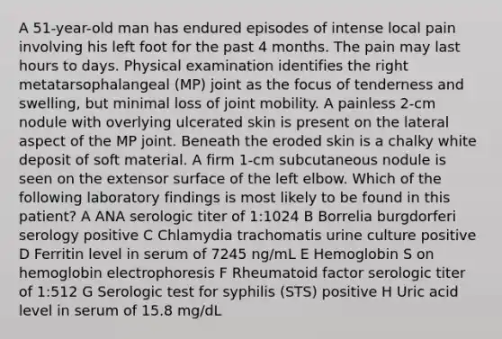 A 51-year-old man has endured episodes of intense local pain involving his left foot for the past 4 months. The pain may last hours to days. Physical examination identifies the right metatarsophalangeal (MP) joint as the focus of tenderness and swelling, but minimal loss of joint mobility. A painless 2-cm nodule with overlying ulcerated skin is present on the lateral aspect of the MP joint. Beneath the eroded skin is a chalky white deposit of soft material. A firm 1-cm subcutaneous nodule is seen on the extensor surface of the left elbow. Which of the following laboratory findings is most likely to be found in this patient? A ANA serologic titer of 1:1024 B Borrelia burgdorferi serology positive C Chlamydia trachomatis urine culture positive D Ferritin level in serum of 7245 ng/mL E Hemoglobin S on hemoglobin electrophoresis F Rheumatoid factor serologic titer of 1:512 G Serologic test for syphilis (STS) positive H Uric acid level in serum of 15.8 mg/dL