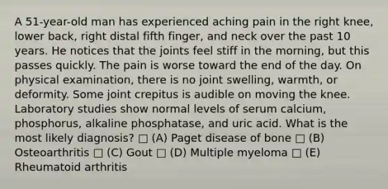 A 51-year-old man has experienced aching pain in the right knee, lower back, right distal fifth finger, and neck over the past 10 years. He notices that the joints feel stiff in the morning, but this passes quickly. The pain is worse toward the end of the day. On physical examination, there is no joint swelling, warmth, or deformity. Some joint crepitus is audible on moving the knee. Laboratory studies show normal levels of serum calcium, phosphorus, alkaline phosphatase, and uric acid. What is the most likely diagnosis? □ (A) Paget disease of bone □ (B) Osteoarthritis □ (C) Gout □ (D) Multiple myeloma □ (E) Rheumatoid arthritis