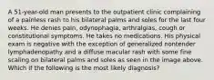 A 51-year-old man presents to the outpatient clinic complaining of a painless rash to his bilateral palms and soles for the last four weeks. He denies pain, odynophagia, arthralgias, cough or constitutional symptoms. He takes no medications. His physical exam is negative with the exception of generalized nontender lymphadenopathy and a diffuse macular rash with some fine scaling on bilateral palms and soles as seen in the image above. Which if the following is the most likely diagnosis?