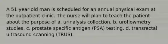 A 51-year-old man is scheduled for an annual physical exam at the outpatient clinic. The nurse will plan to teach the patient about the purpose of a. urinalysis collection. b. uroflowmetry studies. c. prostate specific antigen (PSA) testing. d. transrectal ultrasound scanning (TRUS).