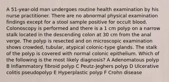 A 51-year-old man undergoes routine health examination by his nurse practitioner. There are no abnormal physical examination findings except for a stool sample positive for occult blood. Colonoscopy is performed and there is a 1 cm polyp on a narrow stalk located in the descending colon at 30 cm from the anal verge. The polyp is resected and on microscopic examination shows crowded, tubular, atypical colonic-type glands. The stalk of the polyp is covered with normal colonic epithelium. Which of the following is the most likely diagnosis? A Adenomatous polyp B Inflammatory fibroid polyp C Peutz-Jeghers polyp D Ulcerative colitis pseudopolyp E Hyperplastic polyp F Crohn disease