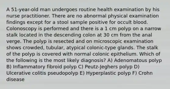 A 51-year-old man undergoes routine health examination by his nurse practitioner. There are no abnormal physical examination findings except for a stool sample positive for occult blood. Colonoscopy is performed and there is a 1 cm polyp on a narrow stalk located in the descending colon at 30 cm from the anal verge. The polyp is resected and on microscopic examination shows crowded, tubular, atypical colonic-type glands. The stalk of the polyp is covered with normal colonic epithelium. Which of the following is the most likely diagnosis? A) Adenomatous polyp B) Inflammatory fibroid polyp C) Peutz-Jeghers polyp D) Ulcerative colitis pseudopolyp E) Hyperplastic polyp F) Crohn disease