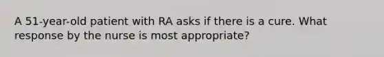 A 51-year-old patient with RA asks if there is a cure. What response by the nurse is most appropriate?